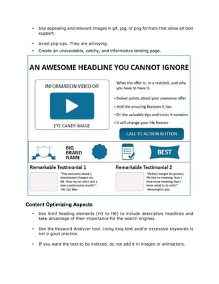 • Use appealing and relevant images in gif, jpg, or png formats that allow alt text
support.
• Avoid pop-ups. They are annoying.
• Create an unavoidable, catchy, and informative landing page.
• Use html heading elements (H1 to H6) to include descriptive headlines and
take advantage of their importance for the search engines.
• Use the Keyword Analyzer tool. Using long text and/or excessive keywords is
not a good practice.
• If you want the text to be indexed, do not add it in images or animations.
Content Optimizing Aspects
 