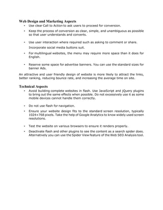 Web Design and Marketing Aspects
• Use clear Call to Action to ask users to proceed for conversion.
• Keep the process of conversion as clear, simple, and unambiguous as possible
so that user understands and converts.
• Use user interaction where required such as asking to comment or share.
Incorporate social media buttons suit.
• For multilingual websites, the menu may require more space than it does for
English.
• Reserve some space for advertise banners. You can use the standard sizes for
banner Ads.
An attractive and user friendly design of website is more likely to attract the links,
better ranking, reducing bounce rate, and increasing the average time on site.
Technical Aspects
• Avoid building complete websites in flash. Use JavaScript and jQuery plugins
to bring out the same effects when possible. Do not excessively use it as some
mobile devices cannot handle them correctly.
• Do not use flash for navigation.
• Ensure your website design fits to the standard screen resolution, typically
1024×768 pixels. Take the help of Google Analytics to know widely used screen
resolutions.
• Test the website on various browsers to ensure it renders properly.
• Deactivate flash and other plugins to see the content as a search spider does.
Alternatively you can use the Spider View feature of the Web SEO Analysis tool.
 