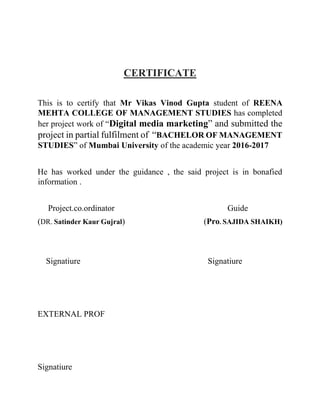 CERTIFICATE
This is to certify that Mr Vikas Vinod Gupta student of REENA
MEHTA COLLEGE OF MANAGEMENT STUDIES has completed
her project work of “Digital media marketing” and submitted the
project in partial fulfilment of “BACHELOR OF MANAGEMENT
STUDIES” of Mumbai University of the academic year 2016-2017
He has worked under the guidance , the said project is in bonafied
information .
Project.co.ordinator Guide
(DR. Satinder Kaur Gujral) (Pro. SAJIDA SHAIKH)
Signatiure Signatiure
EXTERNAL PROF
Signatiure
 