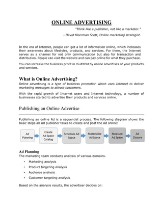 ONLINE ADVERTISING
“Think like a publisher, not like a marketer.”
- David Meerman Scott, Online marketing strategist.
In the era of Internet, people can get a lot of information online, which increases
their awareness about lifestyles, products, and services. For them, the Internet
serves as a channel for not only communication but also for transaction and
distribution. People can visit the website and can pay online for what they purchase.
You can increase the business profit in multifold by online advertises of your products
and services.
What is Online Advertising?
Online advertising is a type of business promotion which uses Internet to deliver
marketing messages to attract customers.
With the rapid growth of Internet users and Internet technology, a number of
businesses started to advertise their products and services online.
Publishing an Online Advertise
Publishing an online Ad is a sequential process. The following diagram shows the
basic steps an Ad publisher takes to create and post the Ad online:
Ad Planning
The marketing team conducts analysis of various domains.
• Marketing analysis
• Product targeting analysis
• Audience analysis
• Customer targeting analysis
Based on the analysis results, the advertiser decides on:
 