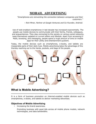 MOBAIL ADVERTISING
“Smartphones are reinventing the connection between companies and their
customers.”
– Rich Miner, Partner at Google Ventures and Co-Founder, Android.
Use of web-enabled smartphones in last decade has increased exponentially. The
people use mobile devices to communicate with their family, friends, colleagues,
and acquaintances. They stay connected to the society on various social networks,
keep themselves updated on current affairs and lifestyle. Apart from accessing E-
Mails, browsing, and messaging, people spend a huge amount of time on mobile
apps for their utility and entertainment quotient.
Today, the mobile devices such as smartphones, e-books, and tablets are
inseparable parts of their daily lives. Mobile advertising takes the advantage of this
thereby reaching out to the hands, pockets, and bags of the people.
What is Mobile Advertising?
It is a form of business promotion on Internet-enabled mobile devices such as
smartphones, e-books, and tablets to deliver marketing Advertises.
Objectives of Mobile Advertising
• Increasing the brand awareness.
Promoting business with good Ads across all mobile phone models, network
technologies, and data bandwidths.
 