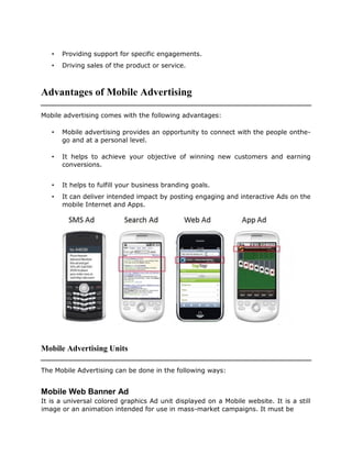 • Providing support for specific engagements.
• Driving sales of the product or service.
Advantages of Mobile Advertising
Mobile advertising comes with the following advantages:
• Mobile advertising provides an opportunity to connect with the people onthe-
go and at a personal level.
• It helps to achieve your objective of winning new customers and earning
conversions.
• It helps to fulfill your business branding goals.
• It can deliver intended impact by posting engaging and interactive Ads on the
mobile Internet and Apps.
Mobile Advertising Units
The Mobile Advertising can be done in the following ways:
Mobile Web Banner Ad
It is a universal colored graphics Ad unit displayed on a Mobile website. It is a still
image or an animation intended for use in mass-market campaigns. It must be
 