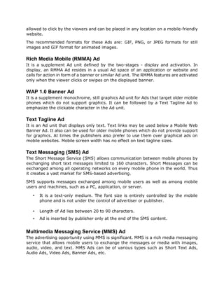 allowed to click by the viewers and can be placed in any location on a mobile-friendly
website.
The recommended formats for these Ads are: GIF, PNG, or JPEG formats for still
images and GIF format for animated images.
Rich Media Mobile (RMMA) Ad
It is a supplement Ad unit defined by the two-stages - display and activation. In
display, an RMMA Ad resides in a usual Ad space of an application or website and
calls for action in form of a banner or similar Ad unit. The RMMA features are activated
only when the viewer clicks or swipes on the displayed banner.
WAP 1.0 Banner Ad
It is a supplement monochrome, still graphics Ad unit for Ads that target older mobile
phones which do not support graphics. It can be followed by a Text Tagline Ad to
emphasize the clickable character in the Ad unit.
Text Tagline Ad
It is an Ad unit that displays only text. Text links may be used below a Mobile Web
Banner Ad. It also can be used for older mobile phones which do not provide support
for graphics. At times the publishers also prefer to use them over graphical ads on
mobile websites. Mobile screen width has no effect on text tagline sizes.
Text Messaging (SMS) Ad
The Short Message Service (SMS) allows communication between mobile phones by
exchanging short text messages limited to 160 characters. Short Messages can be
exchanged among all operating networks on every mobile phone in the world. Thus
it creates a vast market for SMS-based advertising.
SMS supports messages exchanged among mobile users as well as among mobile
users and machines, such as a PC, application, or server.
• It is a text-only medium. The font size is entirely controlled by the mobile
phone and is not under the control of advertiser or publisher.
• Length of Ad lies between 20 to 90 characters.
• Ad is inserted by publisher only at the end of the SMS content.
Multimedia Messaging Service (MMS) Ad
The advertising opportunity using MMS is significant. MMS is a rich media messaging
service that allows mobile users to exchange the messages or media with images,
audio, video, and text. MMS Ads can be of various types such as Short Text Ads,
Audio Ads, Video Ads, Banner Ads, etc.
 