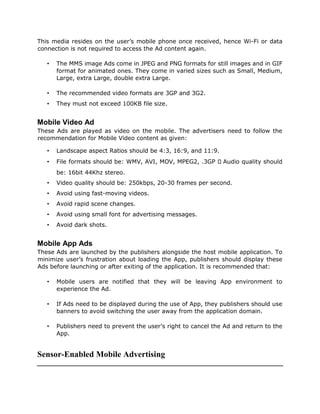 This media resides on the user’s mobile phone once received, hence Wi-Fi or data
connection is not required to access the Ad content again.
• The MMS image Ads come in JPEG and PNG formats for still images and in GIF
format for animated ones. They come in varied sizes such as Small, Medium,
Large, extra Large, double extra Large.
• The recommended video formats are 3GP and 3G2.
• They must not exceed 100KB file size.
Mobile Video Ad
These Ads are played as video on the mobile. The advertisers need to follow the
recommendation for Mobile Video content as given:
• Landscape aspect Ratios should be 4:3, 16:9, and 11:9.
• File formats should be: WMV, AVI, MOV, MPEG2, .3GP Audio quality should
be: 16bit 44Khz stereo.
• Video quality should be: 250kbps, 20-30 frames per second.
• Avoid using fast-moving videos.
• Avoid rapid scene changes.
• Avoid using small font for advertising messages.
• Avoid dark shots.
Mobile App Ads
These Ads are launched by the publishers alongside the host mobile application. To
minimize user’s frustration about loading the App, publishers should display these
Ads before launching or after exiting of the application. It is recommended that:
• Mobile users are notified that they will be leaving App environment to
experience the Ad.
• If Ads need to be displayed during the use of App, they publishers should use
banners to avoid switching the user away from the application domain.
• Publishers need to prevent the user’s right to cancel the Ad and return to the
App.
Sensor-Enabled Mobile Advertising
 