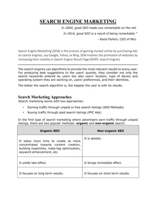 SEARCH ENGINE MARKETING
In 2004, good SEO made you remarkable on the net.
In 2014, good SEO is a result of being remarkable.”
- Rand Fishkin, CEO of Moz.
Search Engine Marketing (SEM) is the process of gaining market online by purchasing Ads
on search engines, say Google, Yahoo, or Bing. SEM involves the promotion of websites by
increasing their visibility in Search Engine Result Page (SERP). Search Engines
The search engines use algorithms to provide the most relevant results to every user.
For producing best suggestions to the users’ queries, they consider not only the
search keywords entered by users but also users’ location, type of device and
operating system they are working on, users’ preferences, and their identities.
The better the search algorithm is, the happier the user is with its results.
Search Marketing Approaches
Search marketing works with two approaches:
• Earning traffic through unpaid or free search listings (SEO Methods)
• Buying traffic through paid search listings (PPC Ads)
In the first type of search marketing where advertisers earn traffic through unpaid
listings, there are two popular methods: organic and non-organic search.
Organic SEO Non-organic SEO
It takes more time to create as more
concentrated towards content creation,
building hyperlinks, meta-tag optimization,
keyword enhancement, etc.
It is speedy.
It yields late effect. It brings immediate effect.
It focuses on long term results. It focuses on short term results.
 