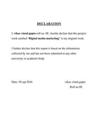 DECLARATION
I, vikas vinod gupta roll no. 08 , hereby declare that this project
work entitled “Digital media marketing” is my original work.
I further declare that this report is based on the information
collected by me and has not been submitted to any other
university or academic body.
Date: 30 sep 2016 vikas vinod gupta
Roll no.08
 