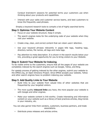 Conduct brainstorm sessions for potential terms your customers use when
thinking about your products and capabilities.
• Interact with your sales and customer service teams, and best customers to
know the frequently used phrases.
Employ a keyword research tools to compile a list of highly searched terms
Step 3: Optimize Your Website Content
• Focus on your website structure. Keep it simple.
• The search engines looks for the underlying code of your website when they
visit your website.
• Create crisp, clear, and correct content that can retain users’ attention.
• Use your keyword phrases relevantly in pages title tags, heading tags,
directory names, file names, alt tags and meta tags.
• Pay attention to meta description. It is shown in the search results below your
link, providing a great opportunity for you to bring visitors to your Website.
Step 4: Submit Your Website for Indexing
To be visible online to the customers, ensure that all the pages of your website are
completely indexed by the search engines such as Google, Yahoo, and Bing.
For speedy process of getting indexed by the other engines, submit your website to
the DMOZ.org, an Open Directory Project. Once DMOZ accepts your website, Yahoo
and other search engines have no problem indexing your website.
Step 5: Add Quality Links to Your Website
• Build links to your website from valued links of other websites that are
frequented by your targeted visitors.
• The more quality inbound links you have, the more popular your website is
with Google and other engines.
• Make your website content is link-worthy. Create interesting and informative
content on your website such as a library of best practices articles, blog trends
in your industry, etc.
You can also garner links from vendors, customers, business partners, and trade
associations.
• Distribute press releases and articles online.
 
