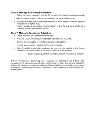 Step 6: Manage Paid Search Advertise
Bid on the most relevant keywords. Do not pick them based on only popularity.
Make sure your product offer is interesting to the potential customer.
• Tie the bidding strategy to business results. In many cases a lower Ad position
will produce a higher ROI.
• Finally, include a compelling ‘call to action’ in the Ad and send traffic to a
relevant landing page tied to the Ad.
Step 7: Measure Success of Advertise
• Check how well you performed in the past.
• Measure CPC, CPR, Clicks, Bounce rate, Impressions, ROI, etc.
• Employ Web Analytics to monitor progress and problems.
• Monitor your position regularly in the search results.
• Identify problems and plan strategies to improve your results in the future.
“Never forget social media is for reach but email is for revenue.”
– Bryan Eisenberg, Online marketing expert, Professional speaker.
E-Mail marketing is promoting your business by sending overt E-Mails and
newsletters. It uses promotional letter clubbed with product and service details to
deliver the business message to audience. It is cost effective method to convey your
message to highly targeted visitors. Results of E-Mail marketing are quantifiable and
measureable.
 