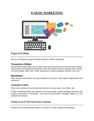 E-MAIL MARKETING
Types of E-Mails
There are following types of Emails used for E-Mail marketing:
Transaction E-Mails
You get these mails after you are done with any transaction such as buying a product.
They confirm the business transaction with information such as cost per unit, number
of units bought, total cost, mode of payment, shipping details, delivery time, etc.
Newsletters
They include information to keep customers involved. They foster relationship with
customer.
Promotion E-Mails
They carry details of any promotional activity such as sale, new offers, etc.
E-Mail marketing being cost-efficient and measurable, needs strategic planning and
creative execution of campaign. You need to personalize message, deploy it, and
analyze the results.
Setting Up an E-Mail Marketing Campaign
These are the general steps taken to set up an E-Mail marketing campaign.
 
