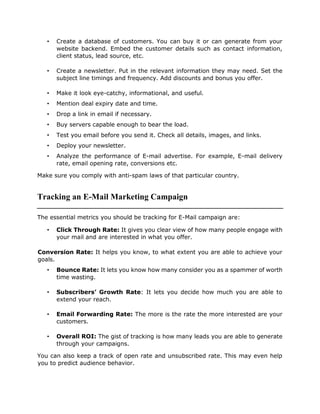 • Create a database of customers. You can buy it or can generate from your
website backend. Embed the customer details such as contact information,
client status, lead source, etc.
• Create a newsletter. Put in the relevant information they may need. Set the
subject line timings and frequency. Add discounts and bonus you offer.
• Make it look eye-catchy, informational, and useful.
• Mention deal expiry date and time.
• Drop a link in email if necessary.
• Buy servers capable enough to bear the load.
• Test you email before you send it. Check all details, images, and links.
• Deploy your newsletter.
• Analyze the performance of E-mail advertise. For example, E-mail delivery
rate, email opening rate, conversions etc.
Make sure you comply with anti-spam laws of that particular country.
Tracking an E-Mail Marketing Campaign
The essential metrics you should be tracking for E-Mail campaign are:
• Click Through Rate: It gives you clear view of how many people engage with
your mail and are interested in what you offer.
Conversion Rate: It helps you know, to what extent you are able to achieve your
goals.
• Bounce Rate: It lets you know how many consider you as a spammer of worth
time wasting.
• Subscribers’ Growth Rate: It lets you decide how much you are able to
extend your reach.
• Email Forwarding Rate: The more is the rate the more interested are your
customers.
• Overall ROI: The gist of tracking is how many leads you are able to generate
through your campaigns.
You can also keep a track of open rate and unsubscribed rate. This may even help
you to predict audience behavior.
 