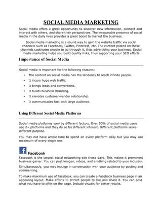 SOCIAL MEDIA MARKETING
Social media offers a great opportunity to discover new information, connect and
interact with others, and share their perspectives. The inseparable presence of social
media in the daily lives provides a great boost to market the business.
Social media marketing is a sound way to gain the website traffic via social
channels such as Facebook, Twitter, Pinterest, etc. The content posted on these
channels captivates people to go through it, thus advertising your business. Social
media marketing helps you build quality links, thus supporting your SEO efforts
Importance of Social Media
Social media is important for the following reasons:
• The content on social media has the tendency to reach infinite people.
• It incurs huge web traffic.
• It brings leads and conversions.
• It builds business branding.
• It elevates customer-vendor relationship.
• It communicates fast with large audience.
Using Different Social Media Platforms
Social media platforms vary by different factors. Over 50% of social media users
use 2+ platforms and they do so for different interest. Different platforms serve
different purpose.
You may not have ample time to spend on every platform daily but you may use
maximum of every single one.
Facebook
Facebook is the largest social networking site these days. This makes it prominent
business gainer. You can post images, videos, and anything related to your industry.
Simultaneously, you may indulge in conversation with your audience by posting and
commenting.
To make maximum use of Facebook, you can create a Facebook business page in an
appealing layout. Make efforts to attract people to like and share it. You can post
what you have to offer on the page. Include visuals for better results.
 
