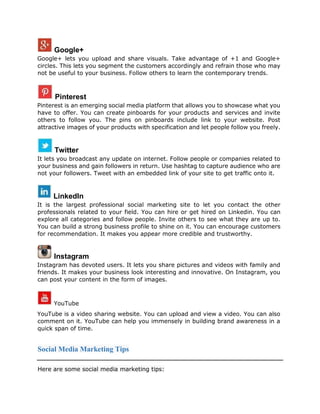 Google+
Google+ lets you upload and share visuals. Take advantage of +1 and Google+
circles. This lets you segment the customers accordingly and refrain those who may
not be useful to your business. Follow others to learn the contemporary trends.
Pinterest
Pinterest is an emerging social media platform that allows you to showcase what you
have to offer. You can create pinboards for your products and services and invite
others to follow you. The pins on pinboards include link to your website. Post
attractive images of your products with specification and let people follow you freely.
Twitter
It lets you broadcast any update on internet. Follow people or companies related to
your business and gain followers in return. Use hashtag to capture audience who are
not your followers. Tweet with an embedded link of your site to get traffic onto it.
LinkedIn
It is the largest professional social marketing site to let you contact the other
professionals related to your field. You can hire or get hired on Linkedin. You can
explore all categories and follow people. Invite others to see what they are up to.
You can build a strong business profile to shine on it. You can encourage customers
for recommendation. It makes you appear more credible and trustworthy.
Instagram
Instagram has devoted users. It lets you share pictures and videos with family and
friends. It makes your business look interesting and innovative. On Instagram, you
can post your content in the form of images.
YouTube
YouTube is a video sharing website. You can upload and view a video. You can also
comment on it. YouTube can help you immensely in building brand awareness in a
quick span of time.
Social Media Marketing Tips
Here are some social media marketing tips:
 