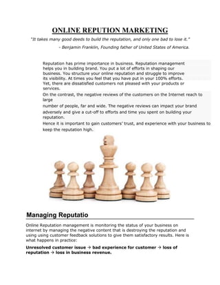 ONLINE REPUTION MARKETING
“It takes many good deeds to build the reputation, and only one bad to lose it.”
- Benjamin Franklin, Founding father of United States of America.
Reputation has prime importance in business. Reputation management
helps you in building brand. You put a lot of efforts in shaping our
business. You structure your online reputation and struggle to improve
its visibility. At times you feel that you have put in your 100% efforts.
Yet, there are dissatisfied customers not pleased with your products or
services.
On the contrast, the negative reviews of the customers on the Internet reach to
large
number of people, far and wide. The negative reviews can impact your brand
adversely and give a cut-off to efforts and time you spent on building your
reputation.
Hence it is important to gain customers’ trust, and experience with your business to
keep the reputation high.
Online Reputation management is monitoring the status of your business on
internet by managing the negative content that is destroying the reputation and
using using customer feedback solutions to give them satisfactory results. Here is
what happens in practice:
Unresolved customer issue  bad experience for customer  loss of
reputation  loss in business revenue.
Managing Reputatio
n
 