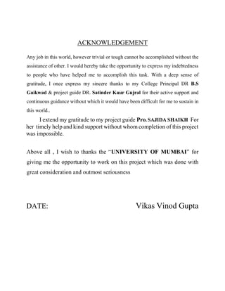 ACKNOWLEDGEMENT
Any job in this world, however trivial or tough cannot be accomplished without the
assistance of other. I would hereby take the opportunity to express my indebtedness
to people who have helped me to accomplish this task. With a deep sense of
gratitude, I once express my sincere thanks to my College Principal DR B.S
Gaikwad & project guide DR. Satinder Kaur Gujral for their active support and
continuous guidance without which it would have been difficult for me to sustain in
this world..
I extend my gratitude to my project guide Pro. SAJIDA SHAIKH For
her timely help and kind support without whom completion of this project
was impossible.
Above all , I wish to thanks the “UNIVERSITY OF MUMBAI” for
giving me the opportunity to work on this project which was done with
great consideration and outmost seriousness
DATE: Vikas Vinod Gupta
 