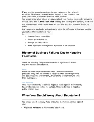 If you provide a great experience to your customers, they share it
with their friends and the good words spread. If your business has
good reputation, it grows to generate more revenue.
You should know what others are saying about you. Monitor the web by activating
Google alerts and If This Then That (IFTTT). See the negative content, react on it
and manage searches for your name such as site links and business details on
maps.
Use customers’ feedbacks and reviews to mind the difference in how you identify
yourself and how customers view
it.
• Develop 5-star reputation
• Market your reputation
• Manage your reputation
• Make reputation management a practice to be followed.
History of Business Failures Due to Negative
Feedbacks
There are so many companies that failed in digital world due to
negative reviews of customers.
Nestle
Nestle receives negative reviews about their environmental
practices. They paid no heed to it. People started becoming hostile
and posted against the company, thus forcing the company to shut
their public page.
Dark Horse Café
They responded coldly to some a negative tweet against their inability
to provide electrical outlets for laptops. This was termed in negative
public relation case.
When You Should Worry About Reputation?
You should take it seriously if you encounter the following things against
you:
• Negative Reviews: It may lead to loss in sale.
 