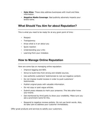 • Hate Sites: These sites address businesses with insult and false
information.
• Negative Media Coverage: Bad publicity adversely impacts your
brand name.
What Should You Aim for about Reputation?
This is what you need to be ready for at any given point of time:
• Respect
• Transparency
• Know what is in air about you
• Quick reaction
• Understanding your critic
• Learning from your mistakes
How to Manage Online Reputation
Here are some tips on managing online reputation:
• Improve tagging and SEO.
• Strive to build links from strong and reliable sources.
• Use authentic customers’ testimonials to rule out negative content.
• Do not impose invalid reviews in order to push customers’
testimonials.
• Publish original posts with valuable information.
• Do not copy or post vague articles.
• Submit press releases to mark your presence. This lets other know
your brand.
• Get mentioned by third party to show your credibility. Make sure you
ask a prominent name for this.
• Respond to negative reviews politely. Do not use harsh words. Also,
do take care to address your customer immediately.
Offer great products and services to satisfy your customers.
 