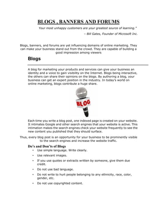 BLOGS , BANNERS AND FORUMS
Your most unhappy customers are your greatest source of learning.”
– Bill Gates, Founder of Microsoft Inc.
Blogs, banners, and forums are yet influencing domains of online marketing. They
can make your business stand out from the crowd. They are capable of building a
good impression among viewers
Blogs
A blog for marketing your products and services can give your business an
identity and a voice to gain visibility on the Internet. Blogs being interactive,
the others can share their opinions on the blogs. By authoring a blog, your
business can get an expert position in the industry. In today’s world on
online marketing, blogs contribute a huge share.
Each time you write a blog post, one indexed page is created on your website.
It intimates Google and other search engines that your website is active. This
intimation makes the search engines check your website frequently to see the
new content you published that they should surface.
Thus, every blog post is an opportunity for your business to be prominently visible
to the search engines and increase the website traffic.
Do’s and Don’ts of Blogs
• Use simple language. Write clearly.
• Use relevant images.
• If you use quotes or extracts written by someone, give them due
credit.
• Do not use bad language.
• Do not write to hurt people belonging to any ethnicity, race, color,
gender, etc.
• Do not use copyrighted content.
 