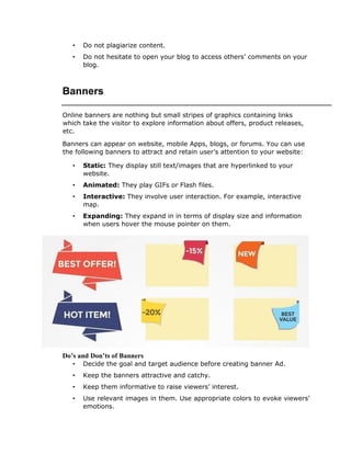 • Do not plagiarize content.
• Do not hesitate to open your blog to access others’ comments on your
blog.
Banners
Online banners are nothing but small stripes of graphics containing links
which take the visitor to explore information about offers, product releases,
etc.
Banners can appear on website, mobile Apps, blogs, or forums. You can use
the following banners to attract and retain user’s attention to your website:
• Static: They display still text/images that are hyperlinked to your
website.
• Animated: They play GIFs or Flash files.
• Interactive: They involve user interaction. For example, interactive
map.
• Expanding: They expand in in terms of display size and information
when users hover the mouse pointer on them.
Do’s and Don’ts of Banners
• Decide the goal and target audience before creating banner Ad.
• Keep the banners attractive and catchy.
• Keep them informative to raise viewers’ interest.
• Use relevant images in them. Use appropriate colors to evoke viewers’
emotions.
 