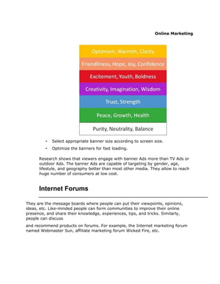 Online Marketing
• Select appropriate banner size according to screen size.
• Optimize the banners for fast loading.
Research shows that viewers engage with banner Ads more than TV Ads or
outdoor Ads. The banner Ads are capable of targeting by gender, age,
lifestyle, and geography better than most other media. They allow to reach
huge number of consumers at low cost.
Internet Forums
They are the message boards where people can put their viewpoints, opinions,
ideas, etc. Like-minded people can form communities to improve their online
presence, and share their knowledge, experiences, tips, and tricks. Similarly,
people can discuss
and recommend products on forums. For example, the Internet marketing forum
named Webmaster Sun, affiliate marketing forum Wicked Fire, etc.
 
