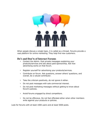 When people discuss a single topic, it is called as a thread. Forums provide a
vast platform for online marketing. They help find new customers.
Do’s and Don’ts of Internet Forums
• Contact the Admin. Post private messages explaining your
products/services and ask about paid sponsorship. Ask how
advertising works on that forum.
• Register yourself for advertising your products/services.
• Contribute on forum. Ask questions, answer others’ questions, and
overall, be a valued contributor.
• Take the criticism positively, do not ignore it either.
• Do not post messages with sole commercial interest.
• Do not post marketing messages without getting to know about
forum’s policies.
• Avoid forums engaged by direct competitors.
• Do not be offensive. Do not feel offended either when other members
write against your products or policies.
Look for forums with at least 1000 users and at least 5000 posts.
 