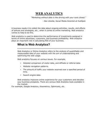WEB ANALYTICS
“Marketing without data is like driving with your eyes closed.”
- Dan Zarella, Social Media Scientist at HubSpot.
A business needs it to collect the data about ongoing activities, results, and effects
of policies and strategies, etc., when it comes to online marketing. Web analytics
comes to help to do this.
Web analytics is used to determine the performance of investments assigned in
terms of online advertises, customers, and business profitability. Web analytics
plays an important role in calculating ROI of your business.
What is Web Analytics?
Web Analytics or Online Analytics refers to the analysis of quantifiable and
measureable data of your website with the aim of understanding and
optimizing the web usage.
Web analytics focuses on various issues. For example,
• Detailed comparison of visitor data, and Affiliate or referral data.
• Website navigation patterns.
• The amount of traffic your website received over a specified period of
time.
• Search engine data.
Web analytics improves online experience for your customers and elevates
your business prospects. There are various Web Analytics tools available in
the market.
For example, Google Analytics, Kissmetrics, Optimizely, etc.
 