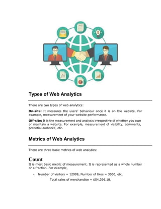 Types of Web Analytics
There are two types of web analytics:
On-site: It measures the users’ behaviour once it is on the website. For
example, measurement of your website performance.
Off-site: It is the measurement and analysis irrespective of whether you own
or maintain a website. For example, measurement of visibility, comments,
potential audience, etc.
Metrics of Web Analytics
There are three basic metrics of web analytics:
Count
It is most basic metric of measurement. It is represented as a whole number
or a fraction. For example,
• Number of visitors = 12999, Number of likes = 3060, etc.
Total sales of merchandise = $54,396.18.
 