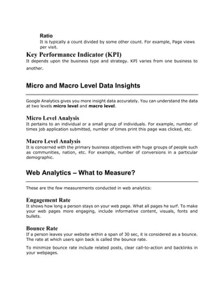Ratio
It is typically a count divided by some other count. For example, Page views
per visit.
Key Performance Indicator (KPI)
It depends upon the business type and strategy. KPI varies from one business to
another.
Micro and Macro Level Data Insights
Google Analytics gives you more insight data accurately. You can understand the data
at two levels micro level and macro level.
Micro Level Analysis
It pertains to an individual or a small group of individuals. For example, number of
times job application submitted, number of times print this page was clicked, etc.
Macro Level Analysis
It is concerned with the primary business objectives with huge groups of people such
as communities, nation, etc. For example, number of conversions in a particular
demographic.
Web Analytics – What to Measure?
These are the few measurements conducted in web analytics:
Engagement Rate
It shows how long a person stays on your web page. What all pages he surf. To make
your web pages more engaging, include informative content, visuals, fonts and
bullets.
Bounce Rate
If a person leaves your website within a span of 30 sec, it is considered as a bounce.
The rate at which users spin back is called the bounce rate.
To minimize bounce rate include related posts, clear call-to-action and backlinks in
your webpages.
 