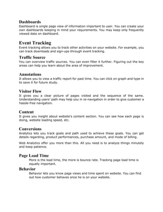 Dashboards
Dashboard is single page view of information important to user. You can create your
own dashboards keeping in mind your requirements. You may keep only frequently
viewed data on dashboard.
Event Tracking
Event tracking allows you to track other activities on your website. For example, you
can track downloads and sign-ups through event tracking.
Traffic Source
You can overview traffic sources. You can even filter it further. Figuring out the key
areas can help you learn about the area of improvement.
Annotations
It allows you to view a traffic report for past time. You can click on graph and type in
to save it for future study.
Visitor Flow
It gives you a clear picture of pages visited and the sequence of the same.
Understanding users’ path may help you in re-navigation in order to give customer a
hassle-free navigation.
Content
It gives you insight about website’s content section. You can see how each page is
doing, website loading speed, etc.
Conversions
Analytics lets you track goals and path used to achieve these goals. You can get
details regarding, product performances, purchase amount, and mode of billing.
Web Analytics offer you more than this. All you need is to analyze things minutely
and keep patience.
Page Load Time
More is the load time, the more is bounce rate. Tracking page load time is
equally important.
Behavior
Behavior lets you know page views and time spent on website. You can find
out how customer behaves once he is on your website.
 