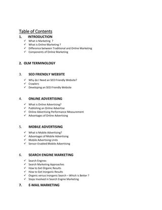 Table of Contents
1. INTRODUCTION
 What is Marketing ?
 What is Online Marketing ?
 Difference between Traditional and Online Marketing
 Components of Online Marketing
2. OLM TERMINOLOGY
3. SEO FRIENDLY WEBSITE
 Why do I Need an SEO Friendly Website?
 Crawlers
 Developing an SEO Friendly Website
4. ONLINE ADVERTISING
 What is Online Advertising?
 Publishing an Online Advertise
 Online Advertising Performance Measurement
 Advantages of Online Advertising
5. MOBILE ADVERTISING
 What is Mobile Advertising?
 Advantages of Mobile Advertising
 Mobile Advertising Units
 Sensor-Enabled Mobile Advertising
6. SEARCH ENGINE MARKETING
 Search Engines
 Search Marketing Approaches
 How to Get Organic Results
 How to Get Inorganic Results
 Organic versus Inorganic Search – Which is Better ?
 Steps Involved in Search Engine Marketing
7. E-MAIL MARKETING
 