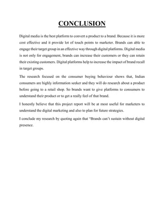CONCLUSION
Digital media is the best platform to convert a product to a brand. Because it is more
cost effective and it provide lot of touch points to marketer. Brands can able to
engage their target group in an effective way through digital platforms. Digital media
is not only for engagement, brands can increase their customers or they can retain
their existing customers. Digital platforms help to increase the impact of brand recall
in target groups.
The research focused on the consumer buying behaviour shows that, Indian
consumers are highly information seeker and they will do research about a product
before going to a retail shop. So brands want to give platforms to consumers to
understand their product or to get a really feel of that brand.
I honestly believe that this project report will be at most useful for marketers to
understand the digital marketing and also to plan for future strategies.
I conclude my research by quoting again that “Brands can’t sustain without digital
presence.
 