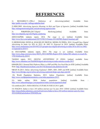 REFERENCES
1) RICHARD,F.T.,1996.A Definition of Advertising.[online] Available from:
http://public.wsu.edu/~taflinge/addefine.html
2) MSG,2003. Advertising Agencies Meaning, its Role and Types of Agencies. [online] Available from:
http://managementstudyguide.com/advertising-agencies.htm
3) WIKIPEIDA,2017.Digital Marketing.[online] Available from:
http://en.wikipedia.org/wiki/Digital_marketing
4)FICCI-KPMG industry report, 2014. The stage is set. [online] Available from:
http://www.ficci.com/spdocument/20372/FICCI-Frames-2014-KPMG-Report-Summary.pdf
5) MEDIANAMA NEWS & ANALSIS OF DIGITAL MEDIA IN INDIA, 2014. GroupM Says Digital
Advertising In India Up 30% In 2013; Rs 3402 Cr Expected In 2014. [online] Available From:
http://www.medianama.com/2014/02/223-groupm-says-digital-advertising-in-india-30-in-2013-rs-3402-
cr-expected-in-2014/ [
6) FICCI-KPMG industry report, 2014. The stage is set. [online] Available from:
http://www.afaqs.com/news/story/40235_FICCI-KPMG-Report-2014:-Indian-ME-industry-to-touch-Rs-
1785.8-billion-by-2018 [
7)IAMAI report, 2013. DIGITAL ADVERTISING IN INDIA. [online] available from:
http://www.slideshare.net/TheHWD/digital-advertising-in-india-statistics-trends-2013
8)MADS,2013. Demand Side Plaftorm:What is a DSP and Why You Need One for RTB. [online] Available
from: http://blackboard.emediate.com/2013/02/demand-side-platform-for-rtb/
9)RAN JU,2013. Online Advertising Explained: DMPs, SSPs, DSPs and RTB. [online] Available from:
http://www.kbridge.org/en/online-advertising-explained-dmps-ssps-dsps-and-rtb/
10) World Population Statistics, 2013. Indian Population. [online] Available from:
http://www.worldpopulationstatistics.com/india-population-2013/
11) India online, 2014. Indian population. [online] Available from :
http://www.indiaonlinepages.com/population/india-current-population.html
12) comScore,2013. INDIA DIGITAL FUTURE IN FOCUS 2013. [pdf]
13) TOI,2014. Indian to have 243 million internet user by june 2014: IAMAI. [online] Available from:
http://timesofindia.indiatimes.com/tech/tech-news/India-to-have-243-million-internet-users-by-June-
2014-IAMAI/articleshow/29563698.cms
 