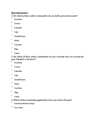 Questionnaire
1. On which of these online communities do you hold a personal account?
Facebook
Twitter
LinkedIn
Yelp
StumbleUpon
Flickr
YouTube
Digg
Vimeo
2. On which of these online communities do you currently have an account for
your Chamber or business?
Facebook
Twitter
LinkedIn
Yelp
StumbleUpon
Flickr
YouTube
Digg
Vimeo
3. Which of these marketing applications have you used in the past?
Facebook Business Pages
Free Webs
 