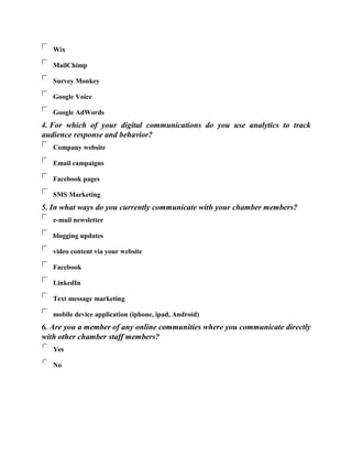 Wix
MailChimp
Survey Monkey
Google Voice
Google AdWords
4. For which of your digital communications do you use analytics to track
audience response and behavior?
Company website
Email campaigns
Facebook pages
SMS Marketing
5. In what ways do you currently communicate with your chamber members?
e-mail newsletter
blogging updates
video content via your website
Facebook
LinkedIn
Text message marketing
mobile device application (iphone, ipad, Android)
6. Are you a member of any online communities where you communicate directly
with other chamber staff members?
Yes
No
 