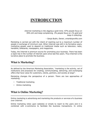 INTRODUCTION
Internet marketing is like digging a gold mine. 97% people focus on
99% dirt and keep complaining. 3% people focus on 1% gold and
keep it collecting.
– Sanja Budin, Owner, smartbizprofits.com
Marketing is carried out with the intent of reaching out to a maximum number of
people in exchange of minimum cost. When Internet was still in its formative years,
marketing people used to depend on traditional media such as television, radio,
handbills, billboards, newspapers, and magazines.
Today, the Internet is premium source for promoting your business. There has been
a rapid rise in the number of internet users since last few years. Thus Internet is the
lucrative place to promote the business.
What is Marketing?
As defined by the American Marketing Association, “marketing is the activity, set of
institutions and processes for creating, communicating, delivering, and exchanging
offers that have value for customers, clients, partners, and society at large”.
Marketing changes the perspective of a person. There are two approaches of
marketing:
• Traditional marketing
• Online marketing
What is Online Marketing?
Online marketing is advertising and marketing the products or services of a business
over Internet.
Online marketing relies upon websites or emails to reach to the users and it is
combined with e-commerce to facilitate the business transactions. In online
 