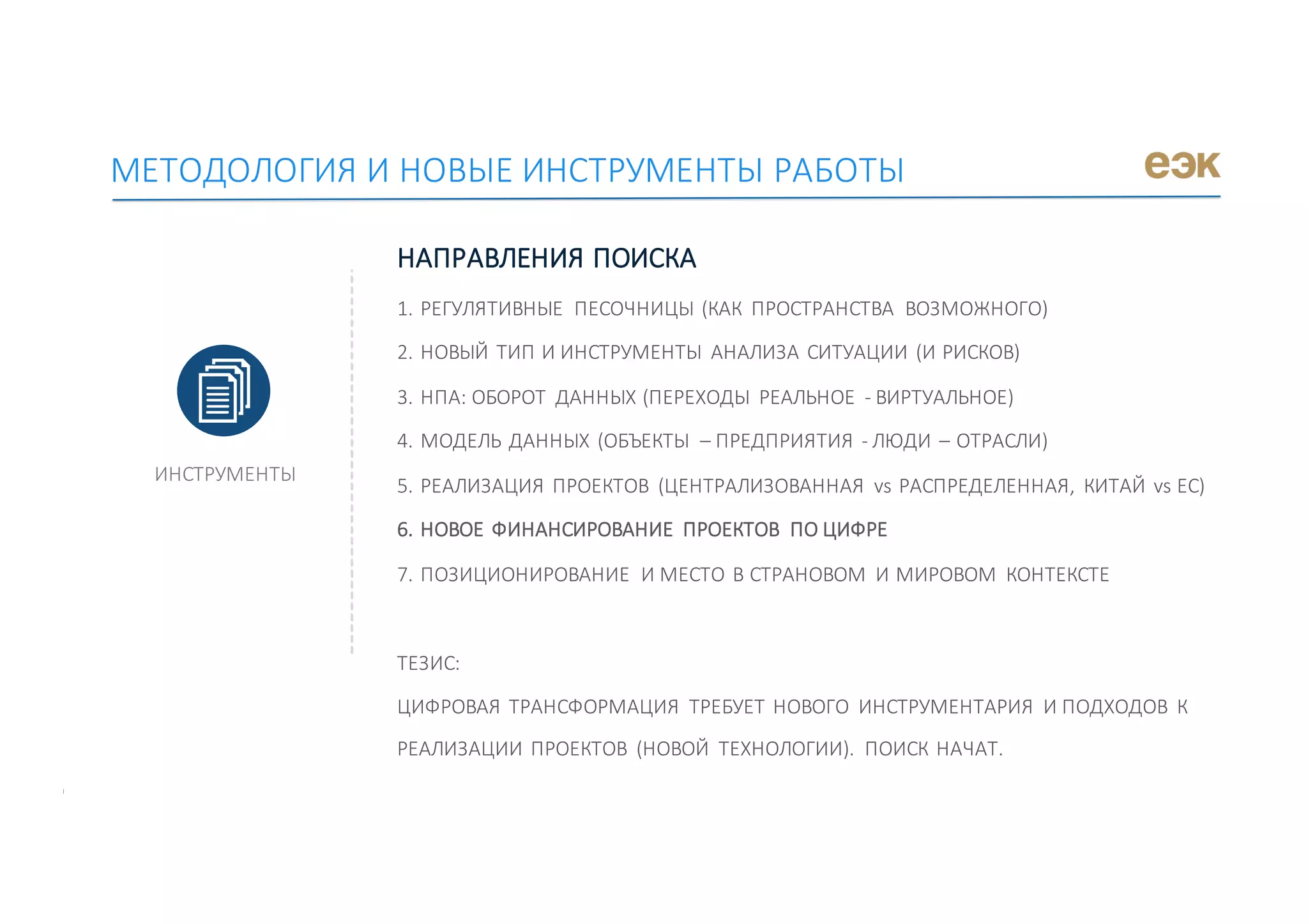 ИНСТРУМЕНТЫ
НАПРАВЛЕНИЯ	ПОИСКА
1. РЕГУЛЯТИВНЫЕ	 ПЕСОЧНИЦЫ	(КАК	 ПРОСТРАНСТВА	 ВОЗМОЖНОГО)
2. НОВЫЙ	ТИП	И	ИНСТРУМЕНТЫ	 АНАЛИЗА	СИТУАЦИИ	(И	РИСКОВ)
3. НПА:	ОБОРОТ	 ДАННЫХ	(ПЕРЕХОДЫ	 РЕАЛЬНОЕ	 - ВИРТУАЛЬНОЕ)
4. МОДЕЛЬ	ДАННЫХ	(ОБЪЕКТЫ	 – ПРЕДПРИЯТИЯ	- ЛЮДИ	– ОТРАСЛИ)
5. РЕАЛИЗАЦИЯ	ПРОЕКТОВ	 (ЦЕНТРАЛИЗОВАННАЯ	 vs	РАСПРЕДЕЛЕННАЯ,	 КИТАЙ	vs	ЕС)
6. НОВОЕ	ФИНАНСИРОВАНИЕ	 ПРОЕКТОВ	 ПО	ЦИФРЕ
7. ПОЗИЦИОНИРОВАНИЕ	 И	МЕСТО	В	СТРАНОВОМ	 И	МИРОВОМ	 КОНТЕКСТЕ	
ТЕЗИС:	
ЦИФРОВАЯ	ТРАНСФОРМАЦИЯ	 ТРЕБУЕТ	НОВОГО	 ИНСТРУМЕНТАРИЯ	 И	ПОДХОДОВ	 К	
РЕАЛИЗАЦИИ	ПРОЕКТОВ	 (НОВОЙ	 ТЕХНОЛОГИИ).	 ПОИСК	НАЧАТ.
МЕТОДОЛОГИЯ	И	НОВЫЕ	ИНСТРУМЕНТЫ	РАБОТЫ
 