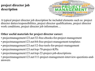project director job 
description 
A typical project director job description be included elements such as: project 
director duties/responsibilities, project director qualifications, project director 
work conditions, project director job information… 
Other useful materials for project director career: 
• projectmanagement123.net/32-free-ebooks-for-project-management 
• projectmanagement123.net/64-free-project-management-templates 
• projectmanagement123.net/12-free-tools-for-project-management 
• projectmanagement123.net/top-70-project-KPIs 
• projectmanagement123.net/top-22-project-job-descriptions 
• projectmanagement123.net/111-project-management-interview-questions-and-answers 
 