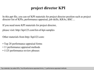 project director KPI 
In this ppt file, you can ref KPI materials for project director position such as project 
director list of KPIs, performance appraisal, job skills, KRAs, BSC… 
If you need more KPI materials for project director, 
please visit: http://kpi123.com/list-of-kpi-samples 
Other materials from http://kpi123.com: 
• Top 28 performance appraisal forms 
• 11 performance appraisal methods 
• 1125 performance review phrases 
Top materials: top sales KPIs, Top 28 performance appraisal forms, 11 performance appraisal methods 
Interview questions and answers – free download/ pdf and ppt file 
 