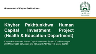 Government of Khyber Pakhtunkhwa
Khyber Pakhtunkhwa Human Capital Investment Project (IDA Financing of
200 Million USD, 58% credit and 42% grant) ADP.No.740, Code: 200159
Khyber Pakhtunkhwa Human
Capital Investment Project
(Health & Education Department)
 