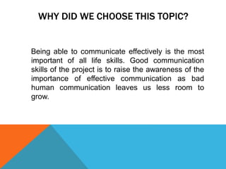 WHY DID WE CHOOSE THIS TOPIC?
Being able to communicate effectively is the most
important of all life skills. Good communication
skills of the project is to raise the awareness of the
importance of effective communication as bad
human communication leaves us less room to
grow.
 