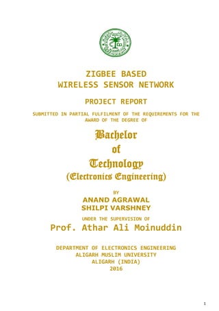 1
ZIGBEE BASED
WIRELESS SENSOR NETWORK
PROJECT REPORT
SUBMITTED IN PARTIAL FULFILMENT OF THE REQUIREMENTS FOR THE
AWARD OF THE DEGREE OF
Bachelor
of
Technology
(Electronics Engineering)
BY
ANAND AGRAWAL
SHILPI VARSHNEY
UNDER THE SUPERVISION OF
Prof. Athar Ali Moinuddin
DEPARTMENT OF ELECTRONICS ENGINEERING
ALIGARH MUSLIM UNIVERSITY
ALIGARH (INDIA)
2016
 