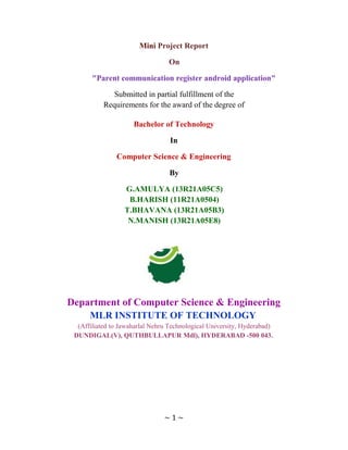 Mini Project Report
On
"Parent communication register android application"
Submitted in partial fulfillment of the
Requirements for the award of the degree of
Bachelor of Technology
In
Computer Science & Engineering
By
G.AMULYA (13R21A05C5)
B.HARISH (11R21A0504)
T.BHAVANA (13R21A05B3)
N.MANISH (13R21A05E8)
Department of Computer Science & Engineering
MLR INSTITUTE OF TECHNOLOGY
(Affiliated to Jawaharlal Nehru Technological University, Hyderabad)
DUNDIGAL(V), QUTHBULLAPUR Mdl), HYDERABAD -500 043.
~ 1 ~
 