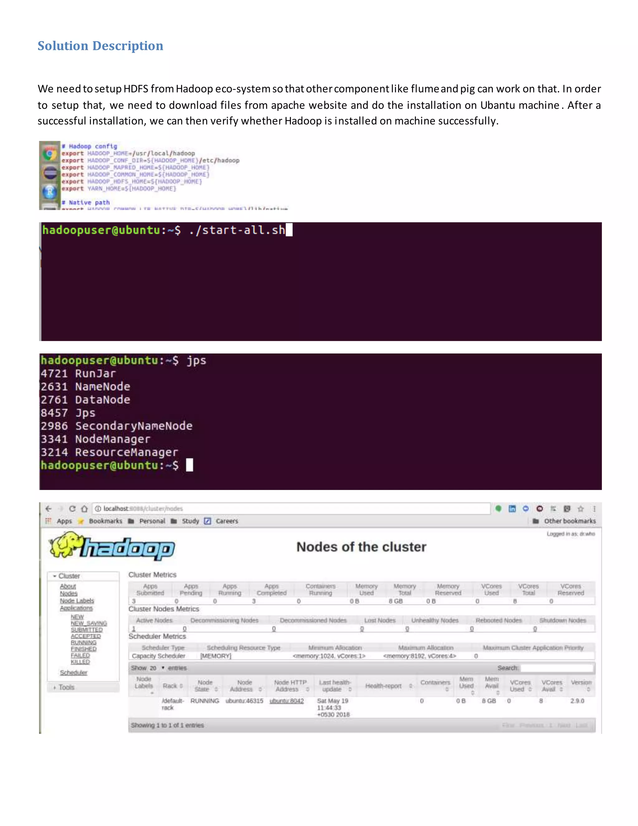 Solution Description
We needtosetupHDFS fromHadoop eco-systemsothatothercomponentlike flumeandpig can work on that. In order
to setup that, we need to download files from apache website and do the installation on Ubantu machine. After a
successful installation, we can then verify whether Hadoop is installed on machine successfully.
 