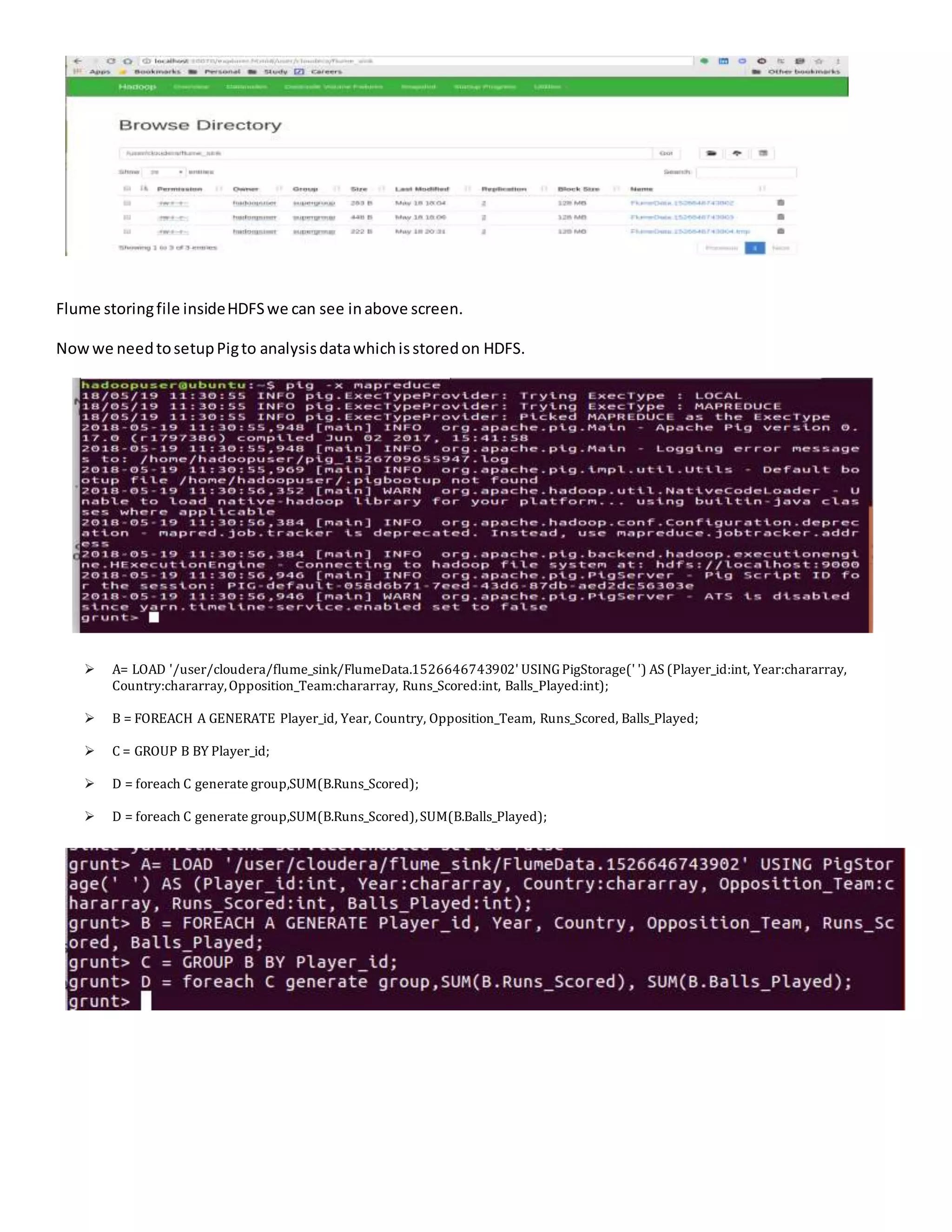 Flume storingfile insideHDFSwe can see inabove screen.
Nowwe needtosetupPigto analysisdatawhichisstoredon HDFS.
 A= LOAD '/user/cloudera/flume_sink/FlumeData.1526646743902' USINGPigStorage(' ') AS (Player_id:int, Year:chararray,
Country:chararray,Opposition_Team:chararray, Runs_Scored:int, Balls_Played:int);
 B = FOREACH A GENERATE Player_id, Year, Country, Opposition_Team, Runs_Scored, Balls_Played;
 C = GROUP B BY Player_id;
 D = foreach C generate group,SUM(B.Runs_Scored);
 D = foreach C generate group,SUM(B.Runs_Scored),SUM(B.Balls_Played);
 