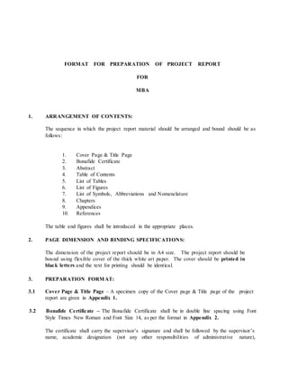FORMAT FOR PREPARATION OF PROJECT REPORT
FOR
MBA
1. ARRANGEMENT OF CONTENTS:
The sequence in which the project report material should be arranged and bound should be as
follows:
1. Cover Page & Title Page
2. Bonafide Certificate
3. Abstract
4. Table of Contents
5. List of Tables
6. List of Figures
7. List of Symbols, Abbreviations and Nomenclature
8. Chapters
9. Appendices
10. References
The table and figures shall be introduced in the appropriate places.
2. PAGE DIMENSION AND BINDING SPECIFICATIONS:
The dimension of the project report should be in A4 size. The project report should be
bound using flexible cover of the thick white art paper. The cover should be printed in
black letters and the text for printing should be identical.
3. PREPARATION FORMAT:
3.1 Cover Page & Title Page – A specimen copy of the Cover page & Title page of the project
report are given in Appendix 1.
3.2 Bonafide Certificate – The Bonafide Certificate shall be in double line spacing using Font
Style Times New Roman and Font Size 14, as per the format in Appendix 2.
The certificate shall carry the supervisor’s signature and shall be followed by the supervisor’s
name, academic designation (not any other responsibilities of administrative nature),
 