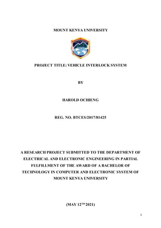 1
MOUNT KENYA UNIVERSITY
PROJECT TITLE: VEHICLE INTERLOCK SYSTEM
BY
HAROLD OCHIENG
REG. NO. BTCES/2017/81425
A RESEARCH PROJECT SUBMITTED TO THE DEPARTMENT OF
ELECTRICAL AND ELECTRONIC ENGINEERING IN PARTIAL
FULFILLMENT OF THE AWARD OF A BACHELOR OF
TECHNOLOGY IN COMPUTER AND ELECTRONIC SYSTEM OF
MOUNT KENYA UNIVERSITY
(MAY 12TH
2021)
 