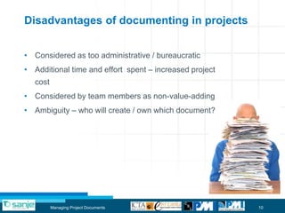 Disadvantages of documenting in projects


• Considered as too administrative / bureaucratic
• Additional time and effort spent – increased project
   cost
• Considered by team members as non-value-adding
• Ambiguity – who will create / own which document?




          Managing Project Documents                     10
 