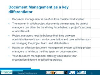 Document Management as a key
differentiator
•   Document management is an often less considered discipline
•   The manner in which project documents are managed by project
    managers can either be the driving force behind a project‟s success
    or a bottleneck.
•   Project managers need to balance their time between
    administrative work such as documentation and core activities such
    as managing the project team and stakeholders.
•   Having an effective document management system will help project
    managers to minimize the time spent on documentation.
•   Your document management strategy could make your
    organization different in delivering projects



        Managing Project Documents                                    13
 