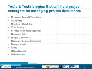 Tools & Technologies that will help project
managers on managing project documents
•   Document Types & Templates
•   Versioning
•   Check in – Check Out
•   Co-authoring
•   In Place Records management
•   Document Sets
•   Unique document ID
•   Document Capture & Archiving
•   Manage emails
•   Alerts
•   Offline Support
•   Mobile access




         Managing Project Documents           14
 