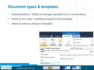 Document types & templates

• Standardization / Ability to manage (update) from a central place
• Ability to run rules / workflows based on the template
• Ability to enforce relevant metadata




       Managing Project Documents                                 15
 