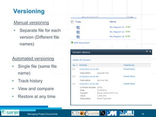 Versioning
Manual versioning
• Separate file for each
    version (Different file
    names)


Automated versioning
• Single file (same file
   name)
• Track history
• View and compare
• Restore at any time


        Managing Project Documents   16
 